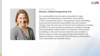 TOVE KINOOKA
As a sustainability transformation consultant to major
Japanese and multinational corporations and a partner
of One Young World Japan, I am passionate about embedding
social and environmental responsibility into core business
strategy. Over the past year on Excom I have enjoyed co-creating
the BCCJ 5.0 vision and being involved in a number of change
and sustainability-related events. If re-elected, I look forward
to building on the work we have done this year to deliver a
diverse range of events and opportunities to the British and
Japanese business communities that will move us all towards a
more sustainable and equitable future.
Director, Global Perspectives K.K.
 