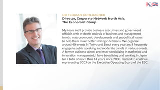 DR FLORIAN KOHLBACHER
Director, Corporate Network North Asia,
The Economist Group
My team and I provide business executives and government
officials with in-depth analysis of business and management
trends, macroeconomic developments and geopolitical issues
to help them make better strategic decisions. We organise
around 40 events in Tokyo and Seoul every year and I frequently
engage in public speaking and moderate panels at various events.
A former business school professor specializing in marketing and
innovation management, I have been living and working in Japan
for a total of more than 14 years since 2000. I intend to continue
representing BCCJ on the Executive Operating Board of the EBC.
 
