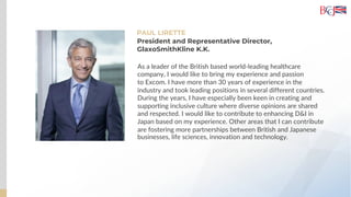 PAUL LIRETTE
As a leader of the British based world-leading healthcare
company, I would like to bring my experience and passion
to Excom. I have more than 30 years of experience in the
industry and took leading positions in several different countries.
During the years, I have especially been keen in creating and
supporting inclusive culture where diverse opinions are shared
and respected. I would like to contribute to enhancing D&I in
Japan based on my experience. Other areas that I can contribute
are fostering more partnerships between British and Japanese
businesses, life sciences, innovation and technology.
President and Representative Director,
GlaxoSmithKline K.K.
 