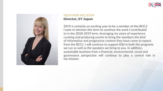 HEATHER MCLEISH
2019 is certainly an exciting year to be a member of the BCCJ!
I seek re-election this term to continue the work I contributed
to in the 2018-2019 term, leveraging my years of experience
curating and producing events to bring the members the kind
of informative and progressive content they have come to expect
from the BCCJ. I will continue to support D&I in both the programs
we run as well as the speakers we bring to you. In addition,
sustainable business from a financial, environmental, social and
governance perspective will continue to play a central role in
my mission.
Director, EY Japan
 