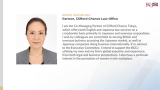 REIKO SAKIMURA
I am the Co-Managing Partner of Clifford Chance Tokyo,
which offers both English and Japanese law services on a
crossborder basis primarily to Japanese and overseas corporations.
I and my colleagues are committed to serving British and
overseas business accessing the Japanese market, as well as
Japanese companies doing business internationally. If re-elected
to the Executive Committee, I intend to support the BCCJ
utilising my own and my firm’s global expertise and experience,
from both legal and business perspectives. I also have a particular
interest in the promotion of women in the workplace.
Partner, Clifford Chance Law Office
 