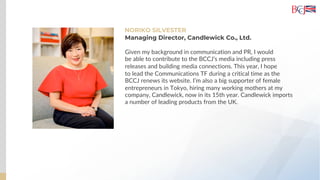 NORIKO SILVESTER
Given my background in communication and PR, I would
be able to contribute to the BCCJ’s media including press
releases and building media connections. This year, I hope
to lead the Communications TF during a critical time as the
BCCJ renews its website. I’m also a big supporter of female
entrepreneurs in Tokyo, hiring many working mothers at my
company, Candlewick, now in its 15th year. Candlewick imports
a number of leading products from the UK.
Managing Director, Candlewick Co., Ltd.
 