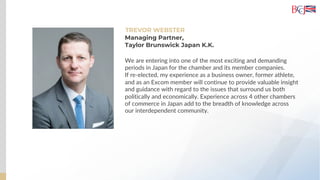TREVOR WEBSTER
We are entering into one of the most exciting and demanding
periods in Japan for the chamber and its member companies.
If re-elected, my experience as a business owner, former athlete,
and as an Excom member will continue to provide valuable insight
and guidance with regard to the issues that surround us both
politically and economically. Experience across 4 other chambers
of commerce in Japan add to the breadth of knowledge across
our interdependent community.
Managing Partner,
Taylor Brunswick Japan K.K.
 
