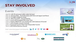 STAY INVOLVED
Events
April 25 | AR-VR and mixed reality: under the hood
May 21 | Driving ACES – Panel discussion with Volvo and Jaguar Land Rover
May 23 | 51 Night at BeBu by Andaz
May 31 | BCCJ Cup 2019 - Annual Golf Day
June 5 | Lunch with the global CEO of Rio Tinto
June 6 | Small is GREAT XV: Law and Disorder with Catherine O'Connell
June 7 | Joint Chamber Summer Cocktails
July 2 | Travel and Tourism Think Tank: Responsible Tourism
Nov 8 | 2019 British Business Awards
Visit: www.bccjapan.com/events
 