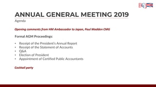 ANNUAL GENERAL MEETING 2019
Agenda
Opening comments from HM Ambassador to Japan, Paul Madden CMG
Formal AGM Proceedings:
• Receipt of the President’s Annual Report
• Receipt of the Statement of Accounts
• Q&A
• Election of President
• Appointment of Certified Public Accountants
Cocktail party
 