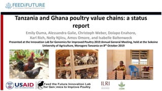 Tanzania and Ghana poultry value chains: a status
report
Emily Ouma, Alessandra Galie, Christoph Weber, Dolapo Enahoro,
Karl Rich, Nelly Njiiru, Amos Omore, and Isabelle Baltenweck
Presented at the Innovation Lab for Genomics for Improved Poultry 2019 Annual General Meeting, held at the Sokoine
University of Agriculture, Morogoro Tanzania on 8th October 2019
 