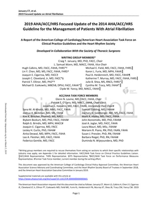 January CT, et al.
2019 Focused Update on Atrial Fibrillation
Page 1
2019 AHA/ACC/HRS Focused Update of the 2014 AHA/ACC/HRS
Guideline for the Management of Patients With Atrial Fibrillation
A Report of the American College of Cardiology/American Heart Association Task Force on
Clinical Practice Guidelines and the Heart Rhythm Society
Developed in Collaboration With the Society of Thoracic Surgeons
WRITING GROUP MEMBERS*
Craig T. January, MD, PhD, FACC, Chair
L. Samuel Wann, MD, MACC, FAHA, Vice Chair
Hugh Calkins, MD, FACC, FAHA, FHRS*† Michael E. Field, MD, FACC, FAHA, FHRS║
Lin Y. Chen, MD, MS, FACC, FAHA, FHRS† Karen L. Furie, MD, MPH, FAHA║
Joaquin E. Cigarroa, MD, FACC‡ Paul A. Heidenreich, MD, FACC, FAHA¶
Joseph C. Cleveland, Jr, MD, FACC*§ Katherine T. Murray, MD, FACC, FAHA, FHRS║
Patrick T. Ellinor, MD, PhD*† Julie B. Shea, MS, RNCS, FHRS*║
Michael D. Ezekowitz, MBChB, DPhil, FACC, FAHA*║ Cynthia M. Tracy, MD, FAHA*║
Clyde W. Yancy, MD, MACC, FAHA║
ACC/AHA TASK FORCE MEMBERS
Glenn N. Levine, MD, FACC, FAHA, Chair
Patrick T. O’Gara, MD, MACC, FAHA, Chair-Elect
Jonathan L. Halperin, MD, FACC, FAHA, Immediate Past Chair#
Sana M. Al-Khatib, MD, MHS, FACC, FAHA Samuel Gidding, MD, FAHA#
Joshua A. Beckman, MD, MS, FAHA Zachary D. Goldberger, MD, MS, FACC, FAHA
Kim K. Birtcher, PharmD, MS, AACC Mark A. Hlatky, MD, FACC, FAHA
Biykem Bozkurt, MD, PhD, FACC, FAHA# John Ikonomidis, MD, PhD, FAHA#
Ralph G. Brindis, MD, MPH, MACC# José A. Joglar, MD, FACC, FAHA
Joaquin E. Cigarroa, MD, FACC Laura Mauri, MD, MSc, FAHA#
Lesley H. Curtis, PhD, FAHA# Mariann R. Piano, RN, PhD, FAAN, FAHA
Anita Deswal, MD, MPH, FACC, FAHA Susan J. Pressler, PhD, RN, FAHA#
Lee A. Fleisher, MD, FACC, FAHA Barbara Riegel, PhD, RN, FAHA#
Federico Gentile, MD, FACC Duminda N. Wijeysundera, MD, PhD
*Writing group members are required to recuse themselves from voting on sections to which their specific relationships with
industry may apply; see Appendix 1 for detailed information. ‡ACC/AHA Task Force on Clinical Practice Guidelines Liaison.
║ACC/AHA Representative. †HRS Representative. §STS Representative. ¶ACC/AHA Task Force on Performance Measures
Representative. #Former Task Force member; current member during the writing effort.
This document was approved by the American College of Cardiology Clinical Policy Approval Committee, the American Heart
Association Science Advisory and Coordinating Committee, and the Heart Rhythm Society Board of Trustees in September 2018,
and the American Heart Association Executive Committee in January 2019.
Supplemental materials are available with this article at
https://www.ahajournals.org/doi/suppl/10.1161/CIR.0000000000000665.
The American Heart Association requests that this document be cited as follows: January CT, Wann LS, Calkins H, Chen LY, Cigarroa
JE, Cleveland JC Jr, Ellinor PT, Ezekowitz MD, Field ME, Furie KL, Heidenreich PA, Murray KT, Shea JB, Tracy CM, Yancy CW. 2019
Downloadedfromhttp://ahajournals.orgbyonMarch2,2019
 