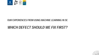 OUR EXPERIENCES FROM USING MACHINE LEARNING IN SE
WHICH DEFECT SHOULD WE FIX FIRST?
 
