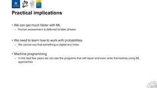Practical implications
• We can get much faster with ML
– Human assessment is deferred to later phases
• We need to learn how to work with probabilities
– We cannot say that something is digital any more
• Machine programming
– In the next few years we can see the programs that will repair and even write themselves using ML
approaches
 