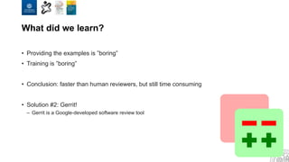 What did we learn?
• Providing the examples is ”boring”
• Training is ”boring”
• Conclusion: faster than human reviewers, but still time consuming
• Solution #2: Gerrit!
– Gerrit is a Google-developed software review tool
 