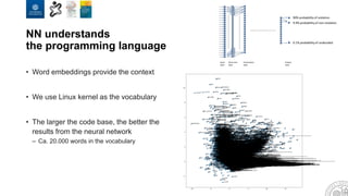 NN understands
the programming language
• Word embeddings provide the context
• We use Linux kernel as the vocabulary
• The larger the code base, the better the
results from the neural network
– Ca. 20.000 words in the vocabulary
 