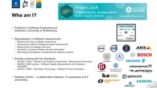 Who am I?
• Professor in Software Engineering at
Chalmers | University of Gothenburg
• Specialization in software measurement
– Machine learning in software engineering
– Autonomous artificial intelligence based measurement
– Measurement knowledge discovery
– Simulation of outcome before decision formulation
– Metrological foundations of measurement reference etalons
• Actively working with the standards
– ISO/IEC 15939 - Software and Systems Engineering - Measurement Processes
– ISO/IEC 25000 (series) - Software Quality Requirements and Evaluation
(SQuaRE)
– ISO/IEC 14598 - Information Technology - Software Product Evaluation
• Software Center – a collaboration between 13 companies and 5
universities
 