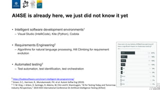 AI4SE is already here, we just did not know it yet
• Intelligent software development environments1
– Visual Studio (IntelliCode), Kite (Python), Codota
• Requirements Engineering2
– Algorithms for natural language processing, Hill Climbing for requirement
evolution
• Automated testing3
– Test automation, test identification, test orchestration
1 https://livablesoftware.com/smart-intelligent-ide-programming/
2 Groen, E.C., Harrison, R., Murukannaiah, P.K. et al. Autom Softw Eng (2019).
3 T. M. King, J. Arbon, D. Santiago, D. Adamo, W. Chin and R. Shanmugam, "AI for Testing Today and Tomorrow:
Industry Perspectives," 2019 IEEE International Conference On Artificial Intelligence Testing (AITest)
 