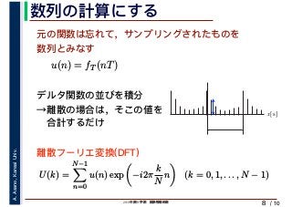 2019年度秋学期　画像情報処理
A.Asano,KansaiUniv.
/ 10
数列の計算にする
8
元の関数は忘れて，サンプリングされたものを
数列とみなす
u(n) = fT (nT)
デルタ関数の並びを積分
→離散の場合は，そこの値を
　合計するだけ
U(k) =
N−1
n=0
u(n) exp −i2π
k
N
n (k = 0, 1, . . . , N − 1)
離散フーリエ変換(DFT)
x[s]
 