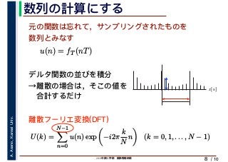 2019年度秋学期　画像情報処理
A.Asano,KansaiUniv.
/ 10
数列の計算にする
8
元の関数は忘れて，サンプリングされたものを
数列とみなす
u(n) = fT (nT)
デルタ関数の並びを積分
→離散の場合は，そこの値を
　合計するだけ
U(k) =
N−1
n=0
u(n) exp −i2π
k
N
n (k = 0, 1, . . . , N − 1)
離散フーリエ変換(DFT)
x[s]
 