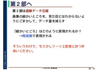 2019年度秋学期　画像情報処理
A.Asano,KansaiUniv.
/ 10
第２部へ
10
第２部は画像データ圧縮
画像の細かいところを，見た目にはわからないよ
うにごまかして，データ量を減らす
「細かいところ」はどのように表現されるか？
　　→周波数で表現される
そういうわけで，もう少しフーリエ変換とおつき
あいください。
 