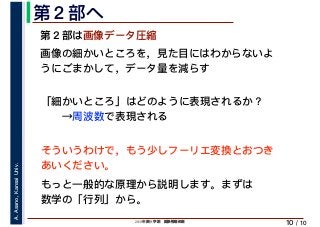 2019年度秋学期　画像情報処理
A.Asano,KansaiUniv.
/ 10
第２部へ
10
第２部は画像データ圧縮
画像の細かいところを，見た目にはわからないよ
うにごまかして，データ量を減らす
「細かいところ」はどのように表現されるか？
　　→周波数で表現される
そういうわけで，もう少しフーリエ変換とおつき
あいください。
もっと一般的な原理から説明します。まずは
数学の「行列」から。
 