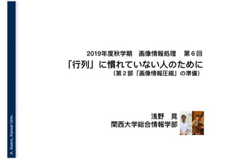 A.Asano,KansaiUniv.
2019年度秋学期　画像情報処理
浅野　晃
関西大学総合情報学部
「行列」に慣れていない人のために
（第２部「画像情報圧縮」の準備）
第６回
 