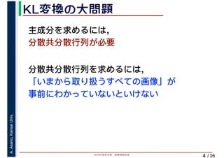 2019年度秋学期　画像情報処理
A.Asano,KansaiUniv.
/ 26
KL変換の大問題
4
主成分を求めるには，
分散共分散行列が必要
分散共分散行列を求めるには，
「いまから取り扱うすべての画像」が
事前にわかっていないといけない
 
