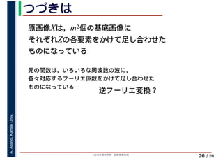2019年度秋学期　画像情報処理
A.Asano,KansaiUniv.
/ 26
つづきは
26
原画像Xは，m2個の基底画像に
それぞれZの各要素をかけて足し合わせた
ものになっている
元の関数は，いろいろな周波数の波に，
各々対応するフーリエ係数をかけて足し合わせた
ものになっている…
逆フーリエ変換？
 