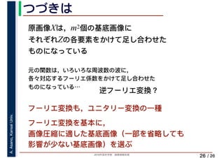 2019年度秋学期　画像情報処理
A.Asano,KansaiUniv.
/ 26
つづきは
26
フーリエ変換も，ユニタリー変換の一種
フーリエ変換を基本に，
画像圧縮に適した基底画像（一部を省略しても
影響が少ない基底画像）を選ぶ
原画像Xは，m2個の基底画像に
それぞれZの各要素をかけて足し合わせた
ものになっている
元の関数は，いろいろな周波数の波に，
各々対応するフーリエ係数をかけて足し合わせた
ものになっている…
逆フーリエ変換？
 