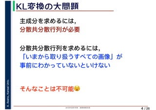2019年度秋学期　画像情報処理
A.Asano,KansaiUniv.
/ 26
KL変換の大問題
4
主成分を求めるには，
分散共分散行列が必要
分散共分散行列を求めるには，
「いまから取り扱うすべての画像」が
事前にわかっていないといけない
そんなことは不可能😵😵
 