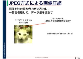 2019年度秋学期　画像情報処理
A.Asano,KansaiUniv.
/ 26
JPEG方式による画像圧縮
2
画像を波の重ね合わせで表わし，
一部を省略して，データ量を減らす
ひとつのセルを，
これらの波の重ね合わせで表す8×8ピクセルずつの
セルに分解
（著作権の問題により画像をはずしました）
 