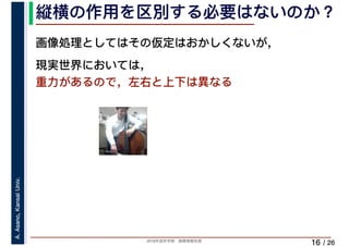 2019年度秋学期　画像情報処理
A.Asano,KansaiUniv.
/ 26
縦横の作用を区別する必要はないのか？
16
画像処理としてはその仮定はおかしくないが，
現実世界においては，
重力があるので，左右と上下は異なる
 