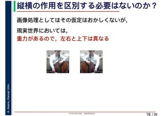 2019年度秋学期　画像情報処理
A.Asano,KansaiUniv.
/ 26
縦横の作用を区別する必要はないのか？
16
画像処理としてはその仮定はおかしくないが，
現実世界においては，
重力があるので，左右と上下は異なる
 