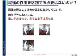 2019年度秋学期　画像情報処理
A.Asano,KansaiUniv.
/ 26
縦横の作用を区別する必要はないのか？
16
画像処理としてはその仮定はおかしくないが，
現実世界においては，
重力があるので，左右と上下は異なる
 