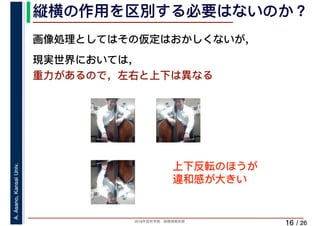 2019年度秋学期　画像情報処理
A.Asano,KansaiUniv.
/ 26
縦横の作用を区別する必要はないのか？
16
画像処理としてはその仮定はおかしくないが，
現実世界においては，
重力があるので，左右と上下は異なる
上下反転のほうが
違和感が大きい
 