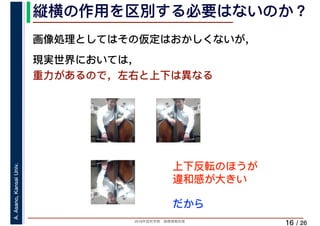 2019年度秋学期　画像情報処理
A.Asano,KansaiUniv.
/ 26
縦横の作用を区別する必要はないのか？
16
画像処理としてはその仮定はおかしくないが，
現実世界においては，
重力があるので，左右と上下は異なる
上下反転のほうが
違和感が大きい
だから
 
