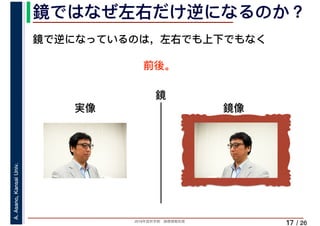 2019年度秋学期　画像情報処理
A.Asano,KansaiUniv.
/ 26
鏡ではなぜ左右だけ逆になるのか？
17
鏡で逆になっているのは，左右でも上下でもなく
前後。
鏡
実像 鏡像
 