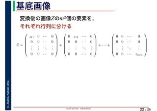 2019年度秋学期　画像情報処理
A.Asano,KansaiUniv.
/ 26
基底画像
22
変換後の画像Zのm2個の要素を，
それぞれ行列に分ける
Z =
⎛
⎜
⎜
⎜
⎜
⎝
z11 0 · · · 0
0 0 · · · 0
...
...
...
...
0 0 · · · 0
⎞
⎟
⎟
⎟
⎟
⎠
+
⎛
⎜
⎜
⎜
⎜
⎝
0 z12 · · · 0
0 0 · · · 0
...
...
...
...
0 0 · · · 0
⎞
⎟
⎟
⎟
⎟
⎠
+ · · · +
⎛
⎜
⎜
⎜
⎜
⎝
0 0 · · · 0
0 0 · · · 0
...
...
...
...
0 0 · · · zmm
⎞
⎟
⎟
⎟
⎟
⎠
 