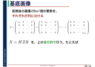 2019年度秋学期　画像情報処理
A.Asano,KansaiUniv.
/ 26
基底画像
22
変換後の画像Zのm2個の要素を，
それぞれ行列に分ける
を，上の各行列で行う。たとえば
Z =
⎛
⎜
⎜
⎜
⎜
⎝
z11 0 · · · 0
0 0 · · · 0
...
...
...
...
0 0 · · · 0
⎞
⎟
⎟
⎟
⎟
⎠
+
⎛
⎜
⎜
⎜
⎜
⎝
0 z12 · · · 0
0 0 · · · 0
...
...
...
...
0 0 · · · 0
⎞
⎟
⎟
⎟
⎟
⎠
+ · · · +
⎛
⎜
⎜
⎜
⎜
⎝
0 0 · · · 0
0 0 · · · 0
...
...
...
...
0 0 · · · zmm
⎞
⎟
⎟
⎟
⎟
⎠
X = R′
ZR
 