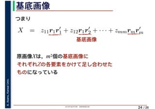 2019年度秋学期　画像情報処理
A.Asano,KansaiUniv.
/ 26
基底画像
24
⎝ ⎠ ⎝ ⎠
X = z11r1r′
1 + z12r1r′
2 + · · · + zmmrmr′
m
m m
つまり
基底画像
原画像Xは，m2個の基底画像に
それぞれZの各要素をかけて足し合わせた
ものになっている
 