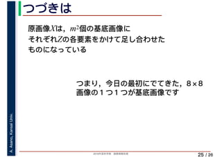 2019年度秋学期　画像情報処理
A.Asano,KansaiUniv.
/ 26
つづきは
25
原画像Xは，m2個の基底画像に
それぞれZの各要素をかけて足し合わせた
ものになっている
つまり，今日の最初にでてきた，8×8
画像の１つ１つが基底画像です
 