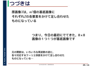 2019年度秋学期　画像情報処理
A.Asano,KansaiUniv.
/ 26
つづきは
25
原画像Xは，m2個の基底画像に
それぞれZの各要素をかけて足し合わせた
ものになっている
元の関数は，いろいろな周波数の波に，
各々対応するフーリエ係数をかけて足し合わせた
ものになっている…
つまり，今日の最初にでてきた，8×8
画像の１つ１つが基底画像です
 