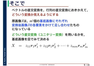 2019年度秋学期　画像情報処理
A.Asano,KansaiUniv.
/ 25
そこで
5
原画像Xは，m2個の基底画像にそれぞれ
変換後画像Zの各要素をかけて足し合わせたもの
になっている
ベクトルの直交変換を，行列の直交変換におきかえて，
どういう変換か見えるようにする
⎝ ⎠ ⎝ ⎠
X = z11r1r′
1 + z12r1r′
2 + · · · + zmmrmr′
m
m m
どういう直交変換（ユニタリー変換）を用いるかを，
基底画像を目でみて決める
 