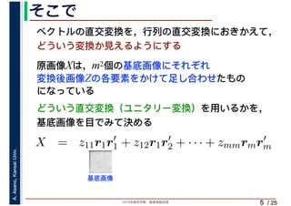 2019年度秋学期　画像情報処理
A.Asano,KansaiUniv.
/ 25
そこで
5
原画像Xは，m2個の基底画像にそれぞれ
変換後画像Zの各要素をかけて足し合わせたもの
になっている
ベクトルの直交変換を，行列の直交変換におきかえて，
どういう変換か見えるようにする
⎝ ⎠ ⎝ ⎠
X = z11r1r′
1 + z12r1r′
2 + · · · + zmmrmr′
m
m m
基底画像
どういう直交変換（ユニタリー変換）を用いるかを，
基底画像を目でみて決める
 
