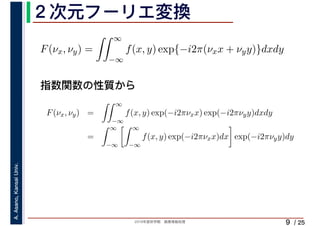 2019年度秋学期　画像情報処理
A.Asano,KansaiUniv.
/ 25
２次元フーリエ変換
9
指数関数の性質から
F(νx, νy) =
∞
−∞
f(x, y) exp{−i2π(νxx + νyy)}dxdy
F(νx, νy) =
∞
−∞
f(x, y) exp(−i2πνxx) exp(−i2πνyy)dxdy
=
∞
−∞
∞
−∞
f(x, y) exp(−i2πνxx)dx exp(−i2πνyy)dy
 