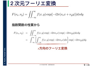 2019年度秋学期　画像情報処理
A.Asano,KansaiUniv.
/ 25
２次元フーリエ変換
9
指数関数の性質から
x方向のフーリエ変換
F(νx, νy) =
∞
−∞
f(x, y) exp{−i2π(νxx + νyy)}dxdy
F(νx, νy) =
∞
−∞
f(x, y) exp(−i2πνxx) exp(−i2πνyy)dxdy
=
∞
−∞
∞
−∞
f(x, y) exp(−i2πνxx)dx exp(−i2πνyy)dy
 