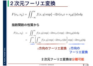 2019年度秋学期　画像情報処理
A.Asano,KansaiUniv.
/ 25
２次元フーリエ変換
9
指数関数の性質から
x方向のフーリエ変換 y方向の
フーリエ変換
F(νx, νy) =
∞
−∞
f(x, y) exp{−i2π(νxx + νyy)}dxdy
F(νx, νy) =
∞
−∞
f(x, y) exp(−i2πνxx) exp(−i2πνyy)dxdy
=
∞
−∞
∞
−∞
f(x, y) exp(−i2πνxx)dx exp(−i2πνyy)dy
２次元フーリエ変換は分離可能
 