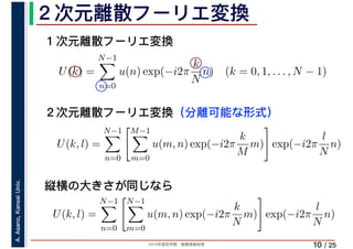 2019年度秋学期　画像情報処理
A.Asano,KansaiUniv.
/ 25
２次元離散フーリエ変換
10
１次元離散フーリエ変換
U(k) =
N−1
n=0
u(n) exp(−i2π
k
N
n) (k = 0, 1, . . . , N − 1)
U(k, l) =
N−1
n=0
M−1
m=0
u(m, n) exp(−i2π
k
M
m) exp(−i2π
l
N
n)
２次元離散フーリエ変換（分離可能な形式）
縦横の大きさが同じなら
U(k, l) =
N−1
n=0
N−1
m=0
u(m, n) exp(−i2π
k
N
m) exp(−i2π
l
N
n)
 