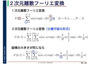 2019年度秋学期　画像情報処理
A.Asano,KansaiUniv.
/ 25
２次元離散フーリエ変換
10
１次元離散フーリエ変換
U(k) =
N−1
n=0
u(n) exp(−i2π
k
N
n) (k = 0, 1, . . . , N − 1)
U(k, l) =
N−1
n=0
M−1
m=0
u(m, n) exp(−i2π
k
M
m) exp(−i2π
l
N
n)
２次元離散フーリエ変換（分離可能な形式）
縦横の大きさが同じなら
U(k, l) =
N−1
n=0
N−1
m=0
u(m, n) exp(−i2π
k
N
m) exp(−i2π
l
N
n)
 