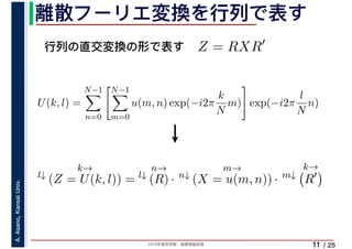 2019年度秋学期　画像情報処理
A.Asano,KansaiUniv.
/ 25
離散フーリエ変換を行列で表す
11
行列の直交変換の形で表す Z = RXR′
l↓
k→
(Z = U(k, l)) = l↓
n→
(R) · n↓
m→
(X = u(m, n)) · m↓
k→
R′
U(k, l) =
N−1
n=0
N−1
m=0
u(m, n) exp(−i2π
k
N
m) exp(−i2π
l
N
n)
　 　
 