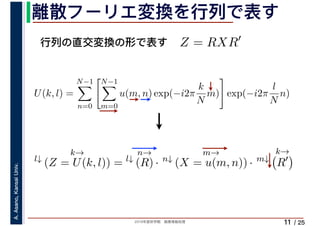 2019年度秋学期　画像情報処理
A.Asano,KansaiUniv.
/ 25
離散フーリエ変換を行列で表す
11
行列の直交変換の形で表す Z = RXR′
l↓
k→
(Z = U(k, l)) = l↓
n→
(R) · n↓
m→
(X = u(m, n)) · m↓
k→
R′
U(k, l) =
N−1
n=0
N−1
m=0
u(m, n) exp(−i2π
k
N
m) exp(−i2π
l
N
n)
　 　
 