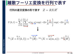 2019年度秋学期　画像情報処理
A.Asano,KansaiUniv.
/ 25
離散フーリエ変換を行列で表す
11
行列の直交変換の形で表す Z = RXR′
l↓
k→
(Z = U(k, l)) = l↓
n→
(R) · n↓
m→
(X = u(m, n)) · m↓
k→
R′
U(k, l) =
N−1
n=0
N−1
m=0
u(m, n) exp(−i2π
k
N
m) exp(−i2π
l
N
n)
　 　
 