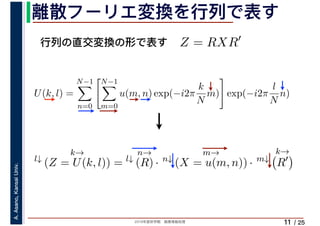 2019年度秋学期　画像情報処理
A.Asano,KansaiUniv.
/ 25
離散フーリエ変換を行列で表す
11
行列の直交変換の形で表す Z = RXR′
l↓
k→
(Z = U(k, l)) = l↓
n→
(R) · n↓
m→
(X = u(m, n)) · m↓
k→
R′
U(k, l) =
N−1
n=0
N−1
m=0
u(m, n) exp(−i2π
k
N
m) exp(−i2π
l
N
n)
　 　
 
