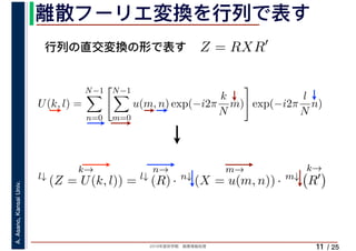 2019年度秋学期　画像情報処理
A.Asano,KansaiUniv.
/ 25
離散フーリエ変換を行列で表す
11
行列の直交変換の形で表す Z = RXR′
l↓
k→
(Z = U(k, l)) = l↓
n→
(R) · n↓
m→
(X = u(m, n)) · m↓
k→
R′
U(k, l) =
N−1
n=0
N−1
m=0
u(m, n) exp(−i2π
k
N
m) exp(−i2π
l
N
n)
　 　
 